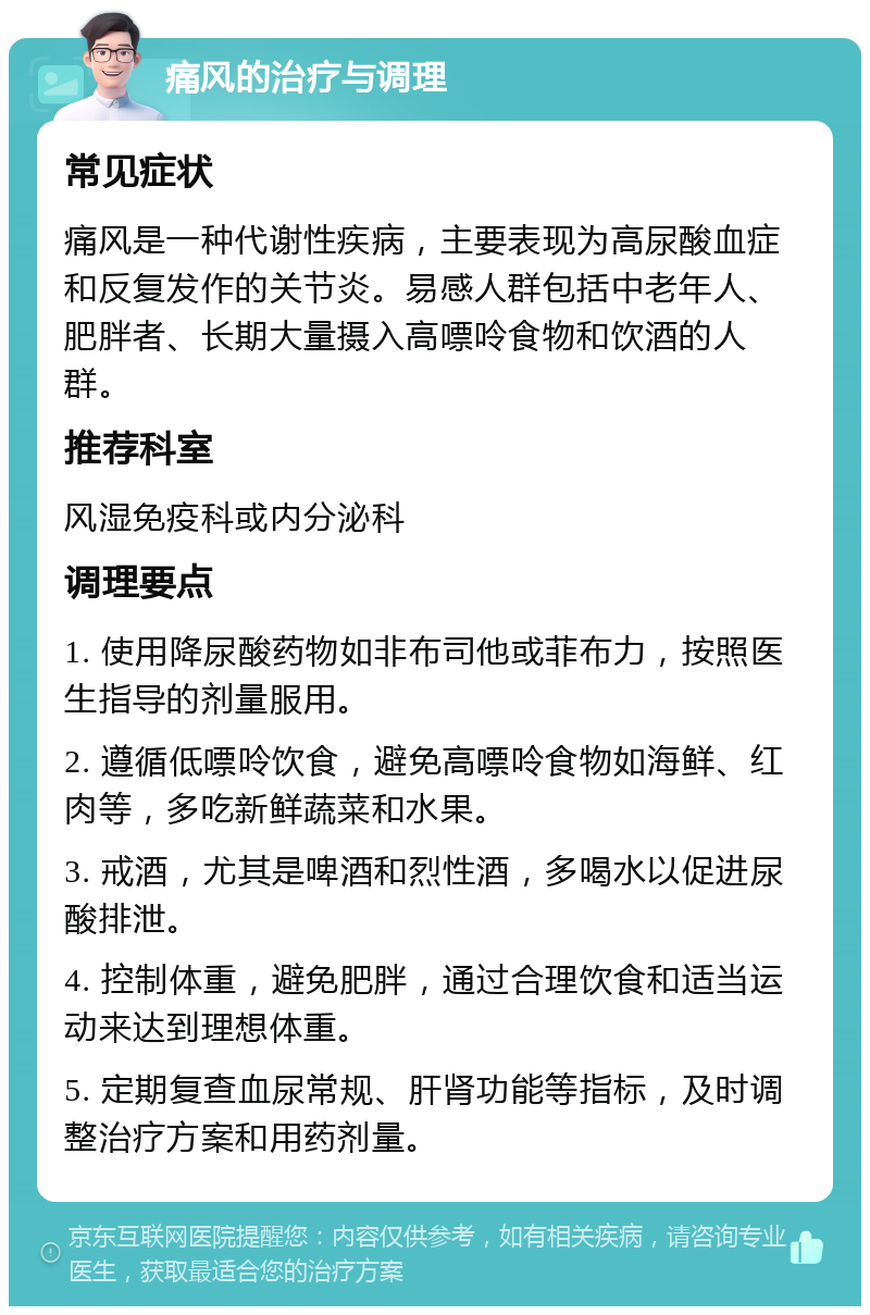 痛风的治疗与调理 常见症状 痛风是一种代谢性疾病，主要表现为高尿酸血症和反复发作的关节炎。易感人群包括中老年人、肥胖者、长期大量摄入高嘌呤食物和饮酒的人群。 推荐科室 风湿免疫科或内分泌科 调理要点 1. 使用降尿酸药物如非布司他或菲布力，按照医生指导的剂量服用。 2. 遵循低嘌呤饮食，避免高嘌呤食物如海鲜、红肉等，多吃新鲜蔬菜和水果。 3. 戒酒，尤其是啤酒和烈性酒，多喝水以促进尿酸排泄。 4. 控制体重，避免肥胖，通过合理饮食和适当运动来达到理想体重。 5. 定期复查血尿常规、肝肾功能等指标，及时调整治疗方案和用药剂量。