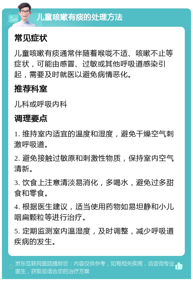 儿童咳嗽有痰的处理方法 常见症状 儿童咳嗽有痰通常伴随着喉咙不适、咳嗽不止等症状，可能由感冒、过敏或其他呼吸道感染引起，需要及时就医以避免病情恶化。 推荐科室 儿科或呼吸内科 调理要点 1. 维持室内适宜的温度和湿度，避免干燥空气刺激呼吸道。 2. 避免接触过敏原和刺激性物质，保持室内空气清新。 3. 饮食上注意清淡易消化，多喝水，避免过多甜食和零食。 4. 根据医生建议，适当使用药物如易坦静和小儿咽扁颗粒等进行治疗。 5. 定期监测室内温湿度，及时调整，减少呼吸道疾病的发生。