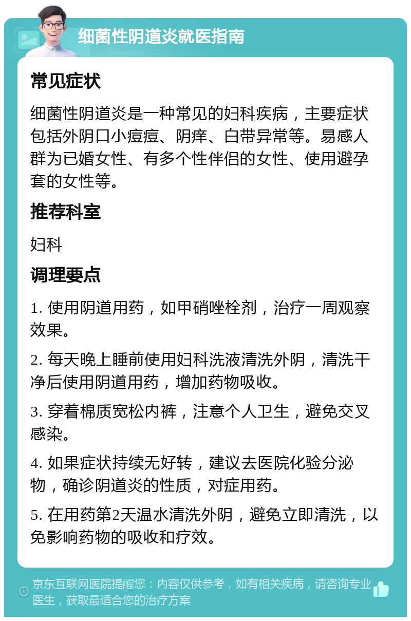 细菌性阴道炎就医指南 常见症状 细菌性阴道炎是一种常见的妇科疾病，主要症状包括外阴口小痘痘、阴痒、白带异常等。易感人群为已婚女性、有多个性伴侣的女性、使用避孕套的女性等。 推荐科室 妇科 调理要点 1. 使用阴道用药，如甲硝唑栓剂，治疗一周观察效果。 2. 每天晚上睡前使用妇科洗液清洗外阴，清洗干净后使用阴道用药，增加药物吸收。 3. 穿着棉质宽松内裤，注意个人卫生，避免交叉感染。 4. 如果症状持续无好转，建议去医院化验分泌物，确诊阴道炎的性质，对症用药。 5. 在用药第2天温水清洗外阴，避免立即清洗，以免影响药物的吸收和疗效。