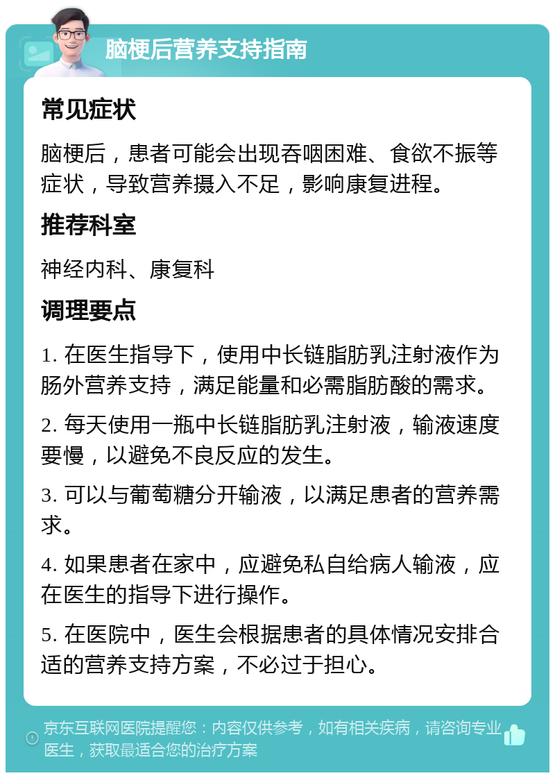 脑梗后营养支持指南 常见症状 脑梗后，患者可能会出现吞咽困难、食欲不振等症状，导致营养摄入不足，影响康复进程。 推荐科室 神经内科、康复科 调理要点 1. 在医生指导下，使用中长链脂肪乳注射液作为肠外营养支持，满足能量和必需脂肪酸的需求。 2. 每天使用一瓶中长链脂肪乳注射液，输液速度要慢，以避免不良反应的发生。 3. 可以与葡萄糖分开输液，以满足患者的营养需求。 4. 如果患者在家中，应避免私自给病人输液，应在医生的指导下进行操作。 5. 在医院中，医生会根据患者的具体情况安排合适的营养支持方案，不必过于担心。