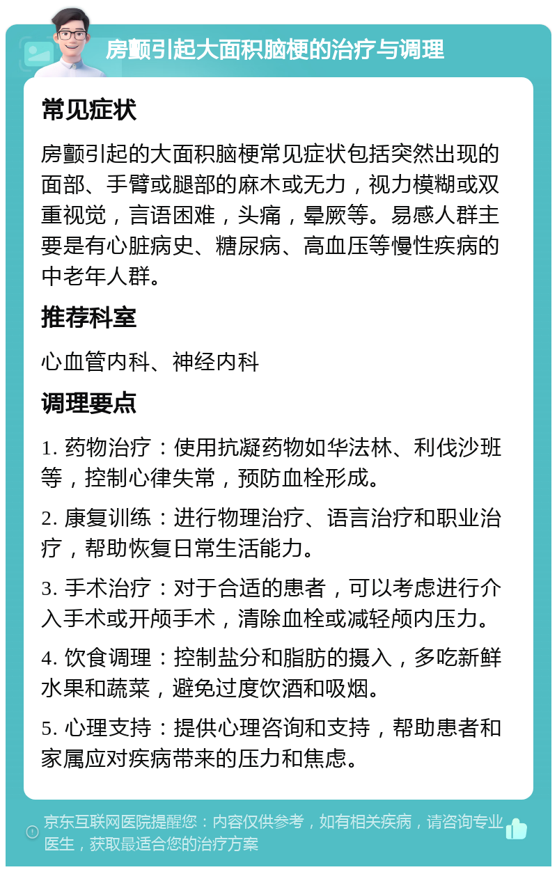 房颤引起大面积脑梗的治疗与调理 常见症状 房颤引起的大面积脑梗常见症状包括突然出现的面部、手臂或腿部的麻木或无力，视力模糊或双重视觉，言语困难，头痛，晕厥等。易感人群主要是有心脏病史、糖尿病、高血压等慢性疾病的中老年人群。 推荐科室 心血管内科、神经内科 调理要点 1. 药物治疗：使用抗凝药物如华法林、利伐沙班等，控制心律失常，预防血栓形成。 2. 康复训练：进行物理治疗、语言治疗和职业治疗，帮助恢复日常生活能力。 3. 手术治疗：对于合适的患者，可以考虑进行介入手术或开颅手术，清除血栓或减轻颅内压力。 4. 饮食调理：控制盐分和脂肪的摄入，多吃新鲜水果和蔬菜，避免过度饮酒和吸烟。 5. 心理支持：提供心理咨询和支持，帮助患者和家属应对疾病带来的压力和焦虑。