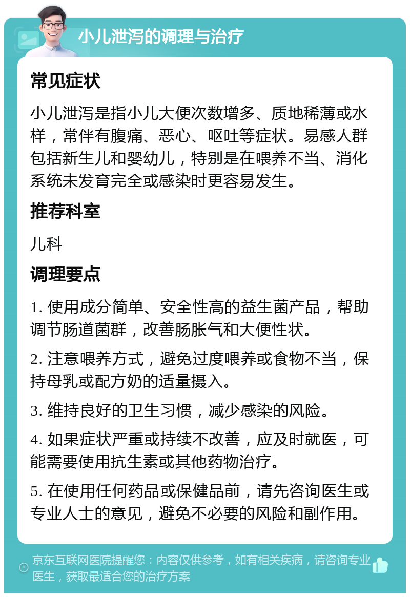 小儿泄泻的调理与治疗 常见症状 小儿泄泻是指小儿大便次数增多、质地稀薄或水样，常伴有腹痛、恶心、呕吐等症状。易感人群包括新生儿和婴幼儿，特别是在喂养不当、消化系统未发育完全或感染时更容易发生。 推荐科室 儿科 调理要点 1. 使用成分简单、安全性高的益生菌产品，帮助调节肠道菌群，改善肠胀气和大便性状。 2. 注意喂养方式，避免过度喂养或食物不当，保持母乳或配方奶的适量摄入。 3. 维持良好的卫生习惯，减少感染的风险。 4. 如果症状严重或持续不改善，应及时就医，可能需要使用抗生素或其他药物治疗。 5. 在使用任何药品或保健品前，请先咨询医生或专业人士的意见，避免不必要的风险和副作用。