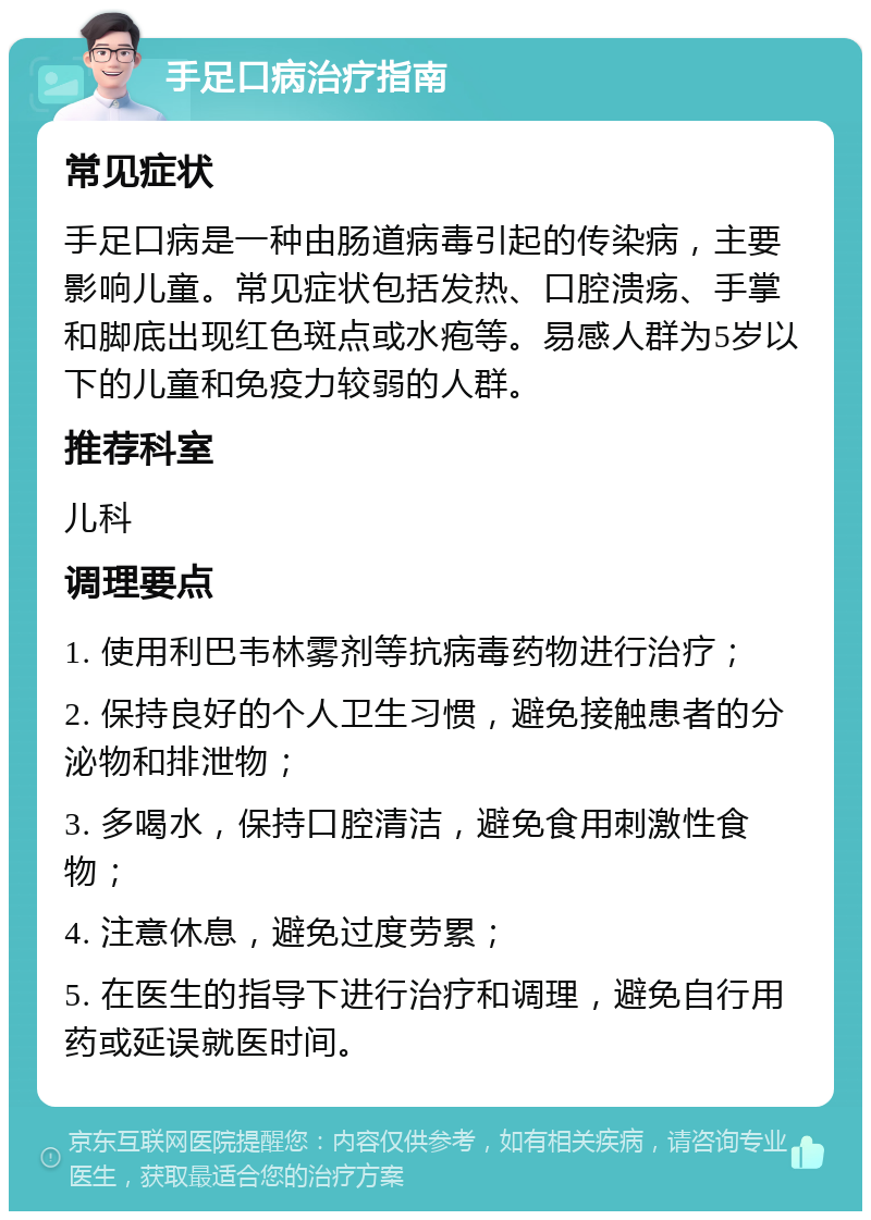 手足口病治疗指南 常见症状 手足口病是一种由肠道病毒引起的传染病，主要影响儿童。常见症状包括发热、口腔溃疡、手掌和脚底出现红色斑点或水疱等。易感人群为5岁以下的儿童和免疫力较弱的人群。 推荐科室 儿科 调理要点 1. 使用利巴韦林雾剂等抗病毒药物进行治疗； 2. 保持良好的个人卫生习惯，避免接触患者的分泌物和排泄物； 3. 多喝水，保持口腔清洁，避免食用刺激性食物； 4. 注意休息，避免过度劳累； 5. 在医生的指导下进行治疗和调理，避免自行用药或延误就医时间。