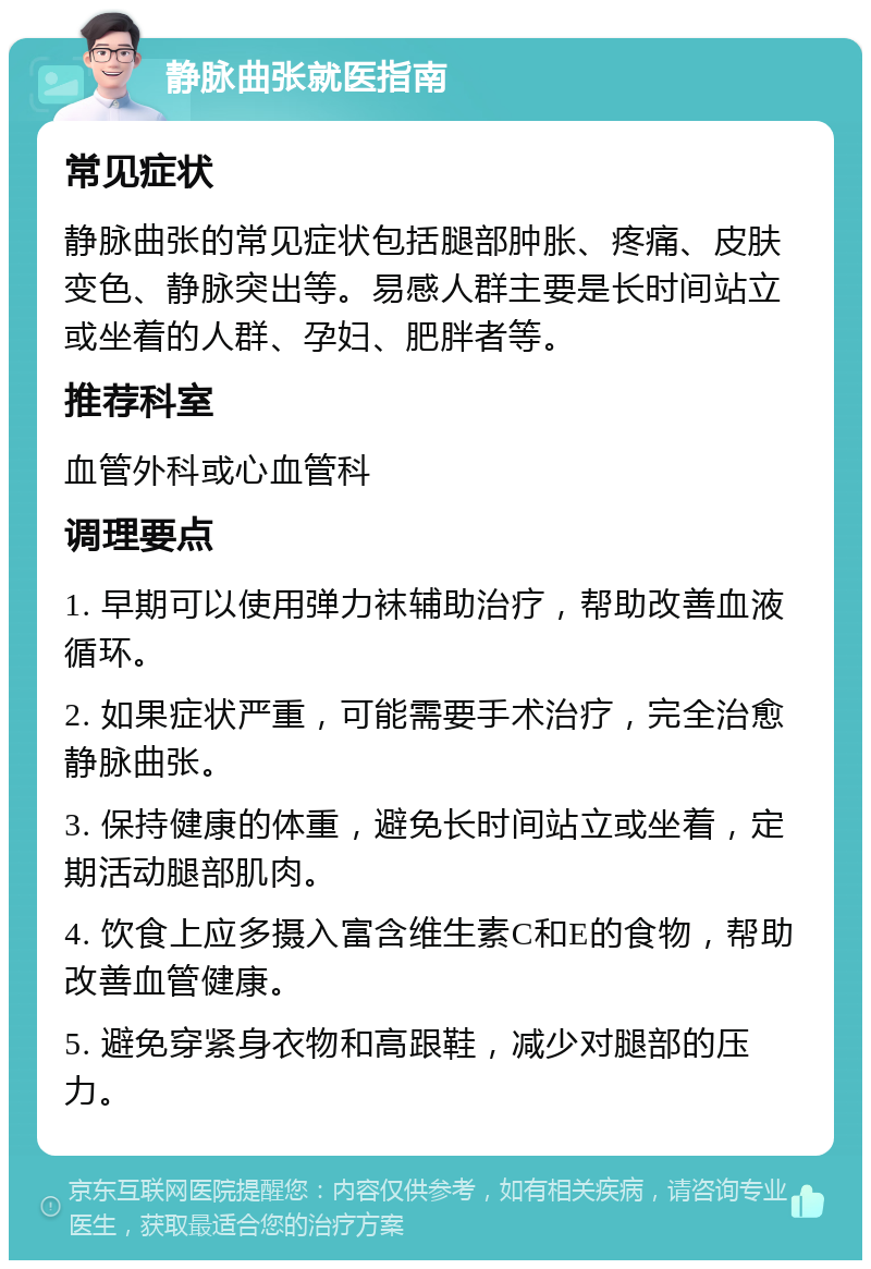 静脉曲张就医指南 常见症状 静脉曲张的常见症状包括腿部肿胀、疼痛、皮肤变色、静脉突出等。易感人群主要是长时间站立或坐着的人群、孕妇、肥胖者等。 推荐科室 血管外科或心血管科 调理要点 1. 早期可以使用弹力袜辅助治疗，帮助改善血液循环。 2. 如果症状严重，可能需要手术治疗，完全治愈静脉曲张。 3. 保持健康的体重，避免长时间站立或坐着，定期活动腿部肌肉。 4. 饮食上应多摄入富含维生素C和E的食物，帮助改善血管健康。 5. 避免穿紧身衣物和高跟鞋，减少对腿部的压力。