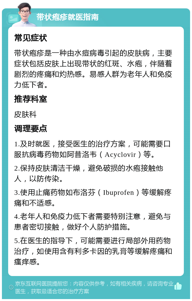 带状疱疹就医指南 常见症状 带状疱疹是一种由水痘病毒引起的皮肤病，主要症状包括皮肤上出现带状的红斑、水疱，伴随着剧烈的疼痛和灼热感。易感人群为老年人和免疫力低下者。 推荐科室 皮肤科 调理要点 1.及时就医，接受医生的治疗方案，可能需要口服抗病毒药物如阿昔洛韦（Acyclovir）等。 2.保持皮肤清洁干燥，避免破损的水疱接触他人，以防传染。 3.使用止痛药物如布洛芬（Ibuprofen）等缓解疼痛和不适感。 4.老年人和免疫力低下者需要特别注意，避免与患者密切接触，做好个人防护措施。 5.在医生的指导下，可能需要进行局部外用药物治疗，如使用含有利多卡因的乳膏等缓解疼痛和瘙痒感。