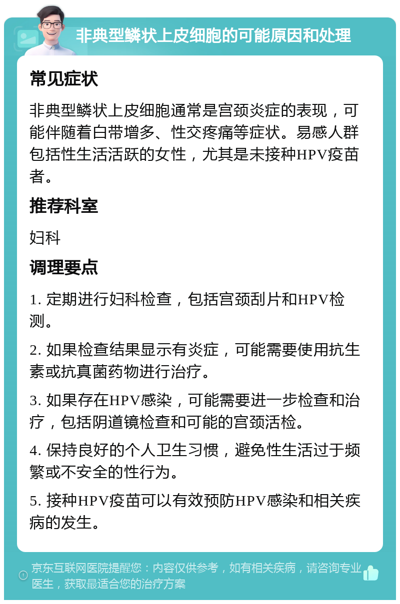 非典型鳞状上皮细胞的可能原因和处理 常见症状 非典型鳞状上皮细胞通常是宫颈炎症的表现，可能伴随着白带增多、性交疼痛等症状。易感人群包括性生活活跃的女性，尤其是未接种HPV疫苗者。 推荐科室 妇科 调理要点 1. 定期进行妇科检查，包括宫颈刮片和HPV检测。 2. 如果检查结果显示有炎症，可能需要使用抗生素或抗真菌药物进行治疗。 3. 如果存在HPV感染，可能需要进一步检查和治疗，包括阴道镜检查和可能的宫颈活检。 4. 保持良好的个人卫生习惯，避免性生活过于频繁或不安全的性行为。 5. 接种HPV疫苗可以有效预防HPV感染和相关疾病的发生。