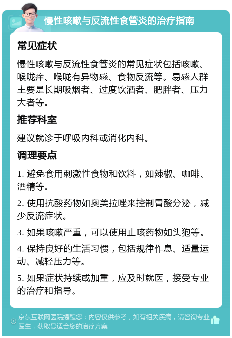 慢性咳嗽与反流性食管炎的治疗指南 常见症状 慢性咳嗽与反流性食管炎的常见症状包括咳嗽、喉咙痒、喉咙有异物感、食物反流等。易感人群主要是长期吸烟者、过度饮酒者、肥胖者、压力大者等。 推荐科室 建议就诊于呼吸内科或消化内科。 调理要点 1. 避免食用刺激性食物和饮料，如辣椒、咖啡、酒精等。 2. 使用抗酸药物如奥美拉唑来控制胃酸分泌，减少反流症状。 3. 如果咳嗽严重，可以使用止咳药物如头狍等。 4. 保持良好的生活习惯，包括规律作息、适量运动、减轻压力等。 5. 如果症状持续或加重，应及时就医，接受专业的治疗和指导。