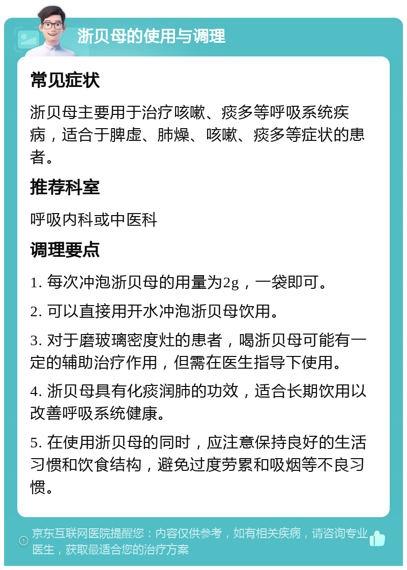 浙贝母的使用与调理 常见症状 浙贝母主要用于治疗咳嗽、痰多等呼吸系统疾病，适合于脾虚、肺燥、咳嗽、痰多等症状的患者。 推荐科室 呼吸内科或中医科 调理要点 1. 每次冲泡浙贝母的用量为2g，一袋即可。 2. 可以直接用开水冲泡浙贝母饮用。 3. 对于磨玻璃密度灶的患者，喝浙贝母可能有一定的辅助治疗作用，但需在医生指导下使用。 4. 浙贝母具有化痰润肺的功效，适合长期饮用以改善呼吸系统健康。 5. 在使用浙贝母的同时，应注意保持良好的生活习惯和饮食结构，避免过度劳累和吸烟等不良习惯。