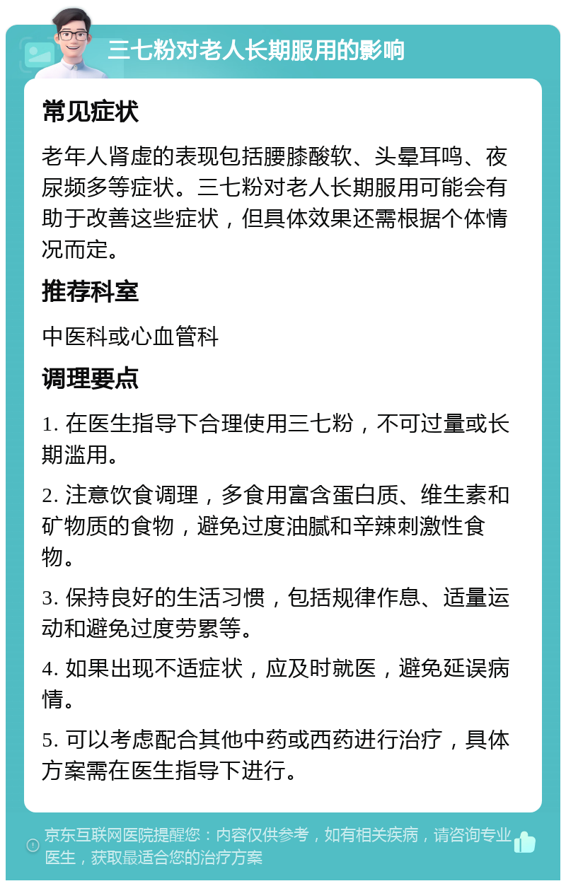 三七粉对老人长期服用的影响 常见症状 老年人肾虚的表现包括腰膝酸软、头晕耳鸣、夜尿频多等症状。三七粉对老人长期服用可能会有助于改善这些症状，但具体效果还需根据个体情况而定。 推荐科室 中医科或心血管科 调理要点 1. 在医生指导下合理使用三七粉，不可过量或长期滥用。 2. 注意饮食调理，多食用富含蛋白质、维生素和矿物质的食物，避免过度油腻和辛辣刺激性食物。 3. 保持良好的生活习惯，包括规律作息、适量运动和避免过度劳累等。 4. 如果出现不适症状，应及时就医，避免延误病情。 5. 可以考虑配合其他中药或西药进行治疗，具体方案需在医生指导下进行。