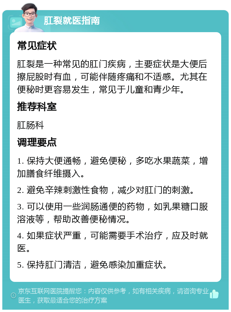 肛裂就医指南 常见症状 肛裂是一种常见的肛门疾病，主要症状是大便后擦屁股时有血，可能伴随疼痛和不适感。尤其在便秘时更容易发生，常见于儿童和青少年。 推荐科室 肛肠科 调理要点 1. 保持大便通畅，避免便秘，多吃水果蔬菜，增加膳食纤维摄入。 2. 避免辛辣刺激性食物，减少对肛门的刺激。 3. 可以使用一些润肠通便的药物，如乳果糖口服溶液等，帮助改善便秘情况。 4. 如果症状严重，可能需要手术治疗，应及时就医。 5. 保持肛门清洁，避免感染加重症状。