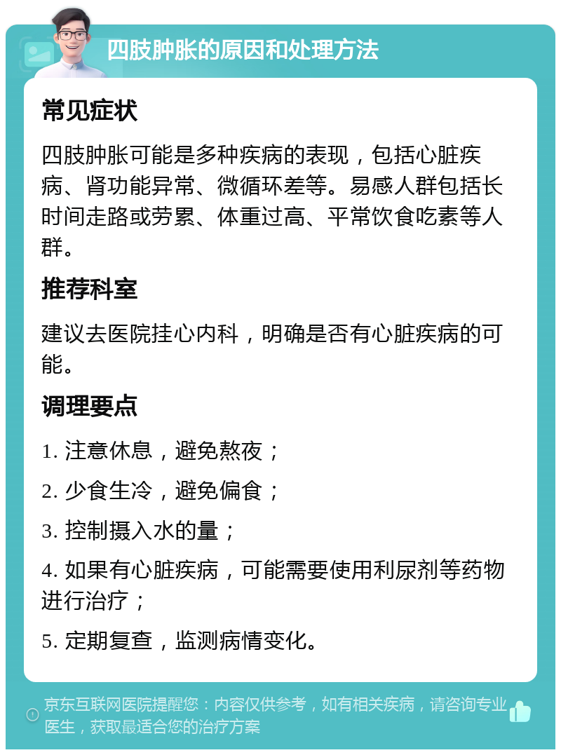 四肢肿胀的原因和处理方法 常见症状 四肢肿胀可能是多种疾病的表现，包括心脏疾病、肾功能异常、微循环差等。易感人群包括长时间走路或劳累、体重过高、平常饮食吃素等人群。 推荐科室 建议去医院挂心内科，明确是否有心脏疾病的可能。 调理要点 1. 注意休息，避免熬夜； 2. 少食生冷，避免偏食； 3. 控制摄入水的量； 4. 如果有心脏疾病，可能需要使用利尿剂等药物进行治疗； 5. 定期复查，监测病情变化。