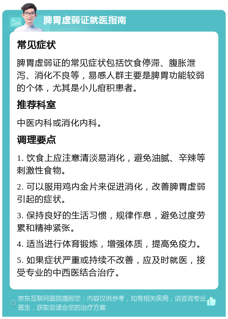 脾胃虚弱证就医指南 常见症状 脾胃虚弱证的常见症状包括饮食停滞、腹胀泄泻、消化不良等，易感人群主要是脾胃功能较弱的个体，尤其是小儿疳积患者。 推荐科室 中医内科或消化内科。 调理要点 1. 饮食上应注意清淡易消化，避免油腻、辛辣等刺激性食物。 2. 可以服用鸡内金片来促进消化，改善脾胃虚弱引起的症状。 3. 保持良好的生活习惯，规律作息，避免过度劳累和精神紧张。 4. 适当进行体育锻炼，增强体质，提高免疫力。 5. 如果症状严重或持续不改善，应及时就医，接受专业的中西医结合治疗。