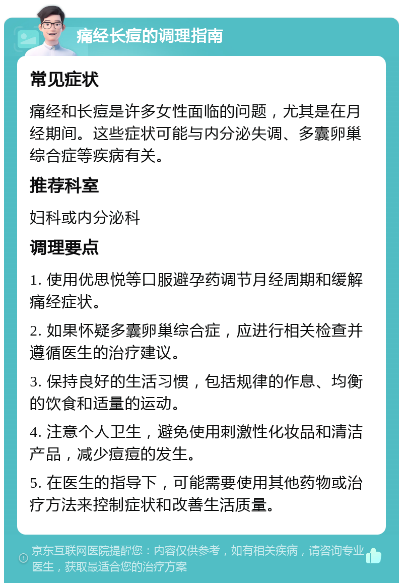 痛经长痘的调理指南 常见症状 痛经和长痘是许多女性面临的问题，尤其是在月经期间。这些症状可能与内分泌失调、多囊卵巢综合症等疾病有关。 推荐科室 妇科或内分泌科 调理要点 1. 使用优思悦等口服避孕药调节月经周期和缓解痛经症状。 2. 如果怀疑多囊卵巢综合症，应进行相关检查并遵循医生的治疗建议。 3. 保持良好的生活习惯，包括规律的作息、均衡的饮食和适量的运动。 4. 注意个人卫生，避免使用刺激性化妆品和清洁产品，减少痘痘的发生。 5. 在医生的指导下，可能需要使用其他药物或治疗方法来控制症状和改善生活质量。