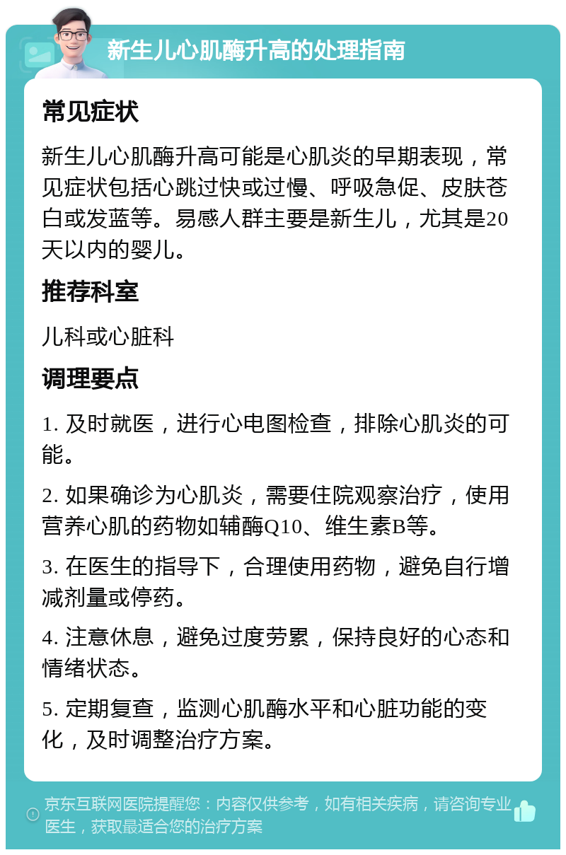 新生儿心肌酶升高的处理指南 常见症状 新生儿心肌酶升高可能是心肌炎的早期表现，常见症状包括心跳过快或过慢、呼吸急促、皮肤苍白或发蓝等。易感人群主要是新生儿，尤其是20天以内的婴儿。 推荐科室 儿科或心脏科 调理要点 1. 及时就医，进行心电图检查，排除心肌炎的可能。 2. 如果确诊为心肌炎，需要住院观察治疗，使用营养心肌的药物如辅酶Q10、维生素B等。 3. 在医生的指导下，合理使用药物，避免自行增减剂量或停药。 4. 注意休息，避免过度劳累，保持良好的心态和情绪状态。 5. 定期复查，监测心肌酶水平和心脏功能的变化，及时调整治疗方案。