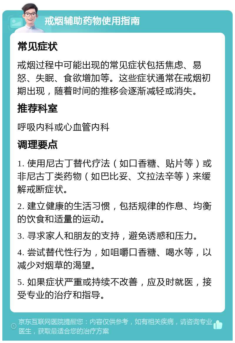 戒烟辅助药物使用指南 常见症状 戒烟过程中可能出现的常见症状包括焦虑、易怒、失眠、食欲增加等。这些症状通常在戒烟初期出现，随着时间的推移会逐渐减轻或消失。 推荐科室 呼吸内科或心血管内科 调理要点 1. 使用尼古丁替代疗法（如口香糖、贴片等）或非尼古丁类药物（如巴比妥、文拉法辛等）来缓解戒断症状。 2. 建立健康的生活习惯，包括规律的作息、均衡的饮食和适量的运动。 3. 寻求家人和朋友的支持，避免诱惑和压力。 4. 尝试替代性行为，如咀嚼口香糖、喝水等，以减少对烟草的渴望。 5. 如果症状严重或持续不改善，应及时就医，接受专业的治疗和指导。