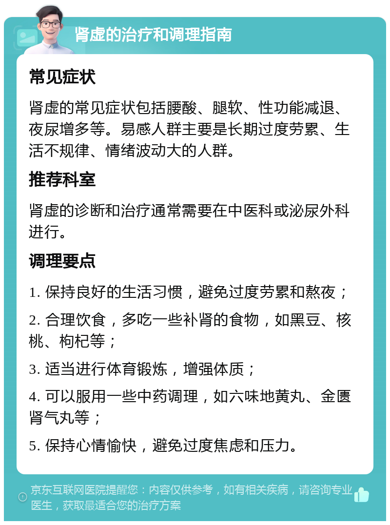 肾虚的治疗和调理指南 常见症状 肾虚的常见症状包括腰酸、腿软、性功能减退、夜尿增多等。易感人群主要是长期过度劳累、生活不规律、情绪波动大的人群。 推荐科室 肾虚的诊断和治疗通常需要在中医科或泌尿外科进行。 调理要点 1. 保持良好的生活习惯，避免过度劳累和熬夜； 2. 合理饮食，多吃一些补肾的食物，如黑豆、核桃、枸杞等； 3. 适当进行体育锻炼，增强体质； 4. 可以服用一些中药调理，如六味地黄丸、金匮肾气丸等； 5. 保持心情愉快，避免过度焦虑和压力。