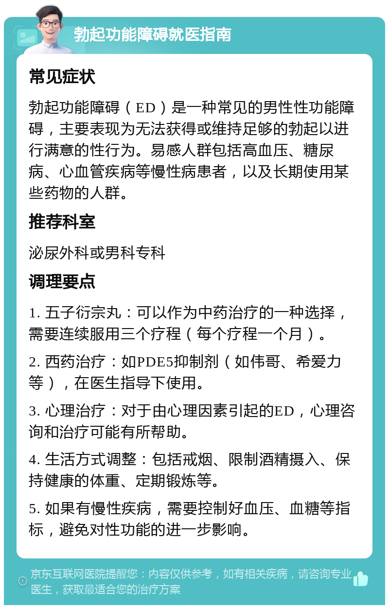 勃起功能障碍就医指南 常见症状 勃起功能障碍（ED）是一种常见的男性性功能障碍，主要表现为无法获得或维持足够的勃起以进行满意的性行为。易感人群包括高血压、糖尿病、心血管疾病等慢性病患者，以及长期使用某些药物的人群。 推荐科室 泌尿外科或男科专科 调理要点 1. 五子衍宗丸：可以作为中药治疗的一种选择，需要连续服用三个疗程（每个疗程一个月）。 2. 西药治疗：如PDE5抑制剂（如伟哥、希爱力等），在医生指导下使用。 3. 心理治疗：对于由心理因素引起的ED，心理咨询和治疗可能有所帮助。 4. 生活方式调整：包括戒烟、限制酒精摄入、保持健康的体重、定期锻炼等。 5. 如果有慢性疾病，需要控制好血压、血糖等指标，避免对性功能的进一步影响。