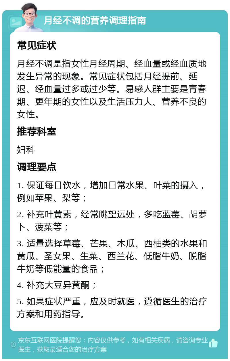 月经不调的营养调理指南 常见症状 月经不调是指女性月经周期、经血量或经血质地发生异常的现象。常见症状包括月经提前、延迟、经血量过多或过少等。易感人群主要是青春期、更年期的女性以及生活压力大、营养不良的女性。 推荐科室 妇科 调理要点 1. 保证每日饮水，增加日常水果、叶菜的摄入，例如苹果、梨等； 2. 补充叶黄素，经常眺望远处，多吃蓝莓、胡萝卜、菠菜等； 3. 适量选择草莓、芒果、木瓜、西柚类的水果和黄瓜、圣女果、生菜、西兰花、低脂牛奶、脱脂牛奶等低能量的食品； 4. 补充大豆异黄酮； 5. 如果症状严重，应及时就医，遵循医生的治疗方案和用药指导。