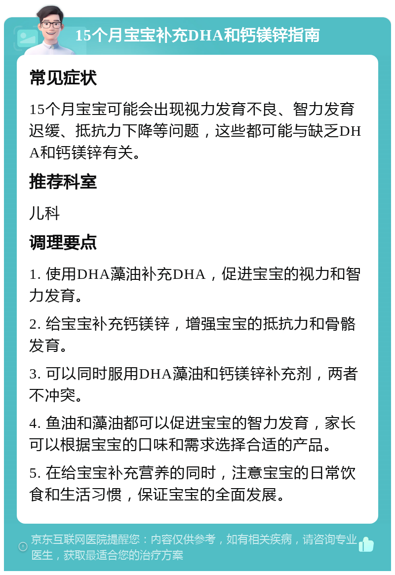 15个月宝宝补充DHA和钙镁锌指南 常见症状 15个月宝宝可能会出现视力发育不良、智力发育迟缓、抵抗力下降等问题，这些都可能与缺乏DHA和钙镁锌有关。 推荐科室 儿科 调理要点 1. 使用DHA藻油补充DHA，促进宝宝的视力和智力发育。 2. 给宝宝补充钙镁锌，增强宝宝的抵抗力和骨骼发育。 3. 可以同时服用DHA藻油和钙镁锌补充剂，两者不冲突。 4. 鱼油和藻油都可以促进宝宝的智力发育，家长可以根据宝宝的口味和需求选择合适的产品。 5. 在给宝宝补充营养的同时，注意宝宝的日常饮食和生活习惯，保证宝宝的全面发展。