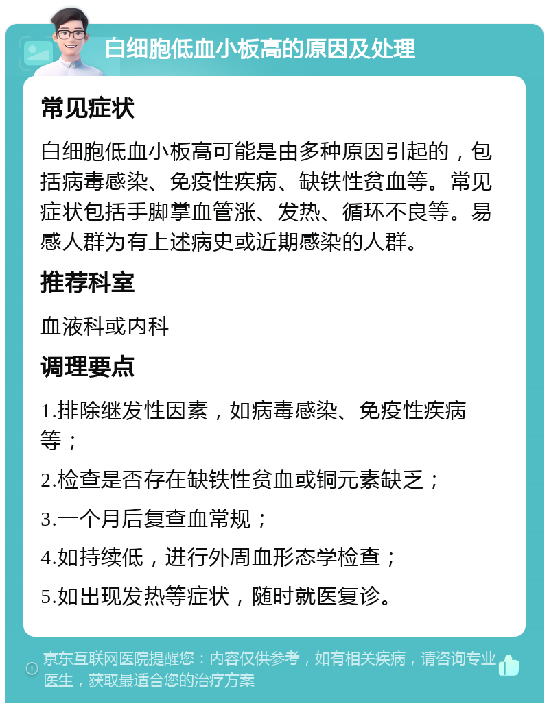 白细胞低血小板高的原因及处理 常见症状 白细胞低血小板高可能是由多种原因引起的，包括病毒感染、免疫性疾病、缺铁性贫血等。常见症状包括手脚掌血管涨、发热、循环不良等。易感人群为有上述病史或近期感染的人群。 推荐科室 血液科或内科 调理要点 1.排除继发性因素，如病毒感染、免疫性疾病等； 2.检查是否存在缺铁性贫血或铜元素缺乏； 3.一个月后复查血常规； 4.如持续低，进行外周血形态学检查； 5.如出现发热等症状，随时就医复诊。