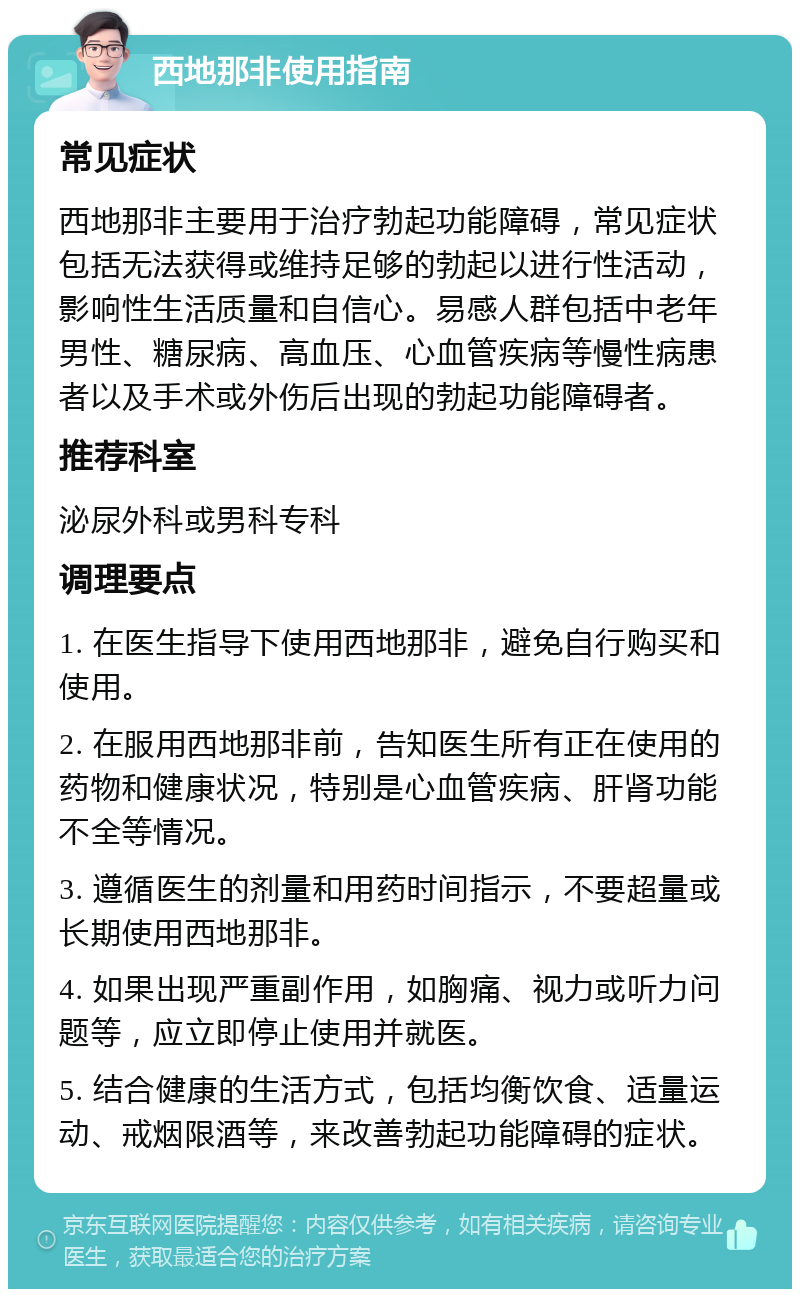 西地那非使用指南 常见症状 西地那非主要用于治疗勃起功能障碍，常见症状包括无法获得或维持足够的勃起以进行性活动，影响性生活质量和自信心。易感人群包括中老年男性、糖尿病、高血压、心血管疾病等慢性病患者以及手术或外伤后出现的勃起功能障碍者。 推荐科室 泌尿外科或男科专科 调理要点 1. 在医生指导下使用西地那非，避免自行购买和使用。 2. 在服用西地那非前，告知医生所有正在使用的药物和健康状况，特别是心血管疾病、肝肾功能不全等情况。 3. 遵循医生的剂量和用药时间指示，不要超量或长期使用西地那非。 4. 如果出现严重副作用，如胸痛、视力或听力问题等，应立即停止使用并就医。 5. 结合健康的生活方式，包括均衡饮食、适量运动、戒烟限酒等，来改善勃起功能障碍的症状。