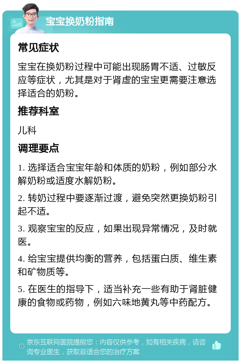 宝宝换奶粉指南 常见症状 宝宝在换奶粉过程中可能出现肠胃不适、过敏反应等症状，尤其是对于肾虚的宝宝更需要注意选择适合的奶粉。 推荐科室 儿科 调理要点 1. 选择适合宝宝年龄和体质的奶粉，例如部分水解奶粉或适度水解奶粉。 2. 转奶过程中要逐渐过渡，避免突然更换奶粉引起不适。 3. 观察宝宝的反应，如果出现异常情况，及时就医。 4. 给宝宝提供均衡的营养，包括蛋白质、维生素和矿物质等。 5. 在医生的指导下，适当补充一些有助于肾脏健康的食物或药物，例如六味地黄丸等中药配方。