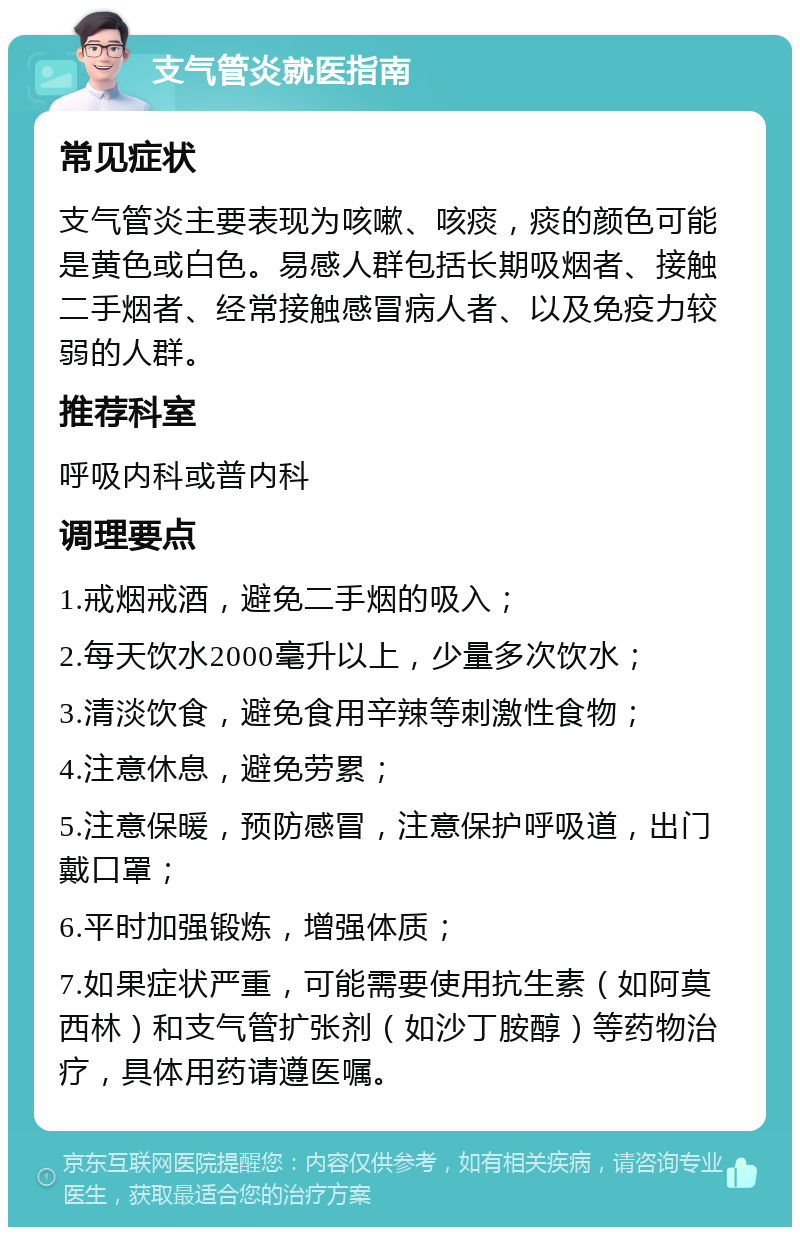 支气管炎就医指南 常见症状 支气管炎主要表现为咳嗽、咳痰，痰的颜色可能是黄色或白色。易感人群包括长期吸烟者、接触二手烟者、经常接触感冒病人者、以及免疫力较弱的人群。 推荐科室 呼吸内科或普内科 调理要点 1.戒烟戒酒，避免二手烟的吸入； 2.每天饮水2000毫升以上，少量多次饮水； 3.清淡饮食，避免食用辛辣等刺激性食物； 4.注意休息，避免劳累； 5.注意保暖，预防感冒，注意保护呼吸道，出门戴口罩； 6.平时加强锻炼，增强体质； 7.如果症状严重，可能需要使用抗生素（如阿莫西林）和支气管扩张剂（如沙丁胺醇）等药物治疗，具体用药请遵医嘱。