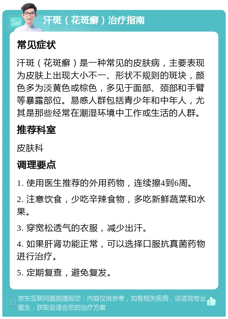 汗斑（花斑癣）治疗指南 常见症状 汗斑（花斑癣）是一种常见的皮肤病，主要表现为皮肤上出现大小不一、形状不规则的斑块，颜色多为淡黄色或棕色，多见于面部、颈部和手臂等暴露部位。易感人群包括青少年和中年人，尤其是那些经常在潮湿环境中工作或生活的人群。 推荐科室 皮肤科 调理要点 1. 使用医生推荐的外用药物，连续擦4到6周。 2. 注意饮食，少吃辛辣食物，多吃新鲜蔬菜和水果。 3. 穿宽松透气的衣服，减少出汗。 4. 如果肝肾功能正常，可以选择口服抗真菌药物进行治疗。 5. 定期复查，避免复发。