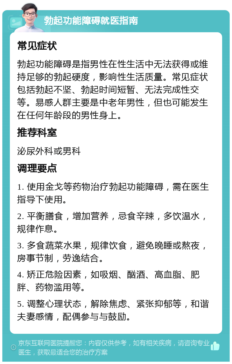 勃起功能障碍就医指南 常见症状 勃起功能障碍是指男性在性生活中无法获得或维持足够的勃起硬度，影响性生活质量。常见症状包括勃起不坚、勃起时间短暂、无法完成性交等。易感人群主要是中老年男性，但也可能发生在任何年龄段的男性身上。 推荐科室 泌尿外科或男科 调理要点 1. 使用金戈等药物治疗勃起功能障碍，需在医生指导下使用。 2. 平衡膳食，增加营养，忌食辛辣，多饮温水，规律作息。 3. 多食蔬菜水果，规律饮食，避免晚睡或熬夜，房事节制，劳逸结合。 4. 矫正危险因素，如吸烟、酗酒、高血脂、肥胖、药物滥用等。 5. 调整心理状态，解除焦虑、紧张抑郁等，和谐夫妻感情，配偶参与与鼓励。