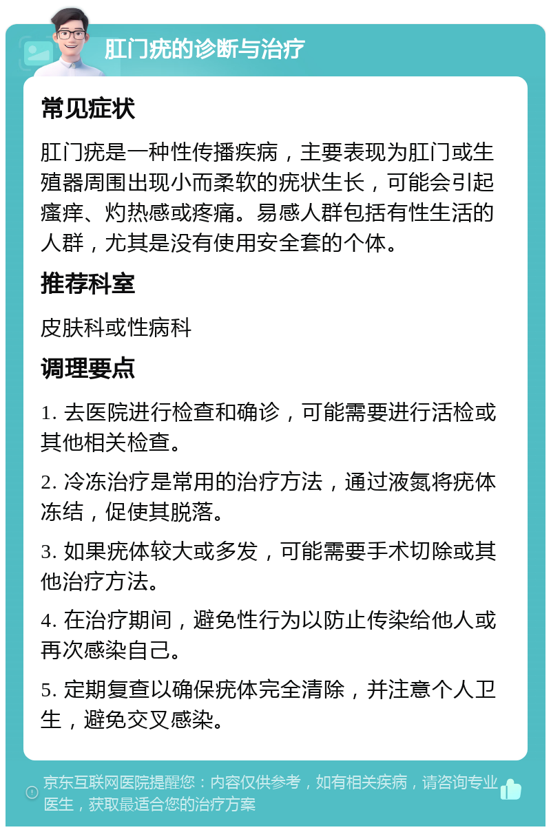 肛门疣的诊断与治疗 常见症状 肛门疣是一种性传播疾病，主要表现为肛门或生殖器周围出现小而柔软的疣状生长，可能会引起瘙痒、灼热感或疼痛。易感人群包括有性生活的人群，尤其是没有使用安全套的个体。 推荐科室 皮肤科或性病科 调理要点 1. 去医院进行检查和确诊，可能需要进行活检或其他相关检查。 2. 冷冻治疗是常用的治疗方法，通过液氮将疣体冻结，促使其脱落。 3. 如果疣体较大或多发，可能需要手术切除或其他治疗方法。 4. 在治疗期间，避免性行为以防止传染给他人或再次感染自己。 5. 定期复查以确保疣体完全清除，并注意个人卫生，避免交叉感染。