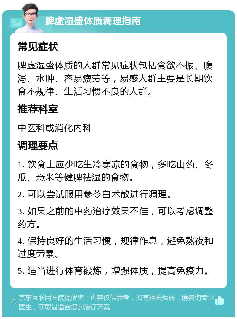 脾虚湿盛体质调理指南 常见症状 脾虚湿盛体质的人群常见症状包括食欲不振、腹泻、水肿、容易疲劳等，易感人群主要是长期饮食不规律、生活习惯不良的人群。 推荐科室 中医科或消化内科 调理要点 1. 饮食上应少吃生冷寒凉的食物，多吃山药、冬瓜、薏米等健脾祛湿的食物。 2. 可以尝试服用参苓白术散进行调理。 3. 如果之前的中药治疗效果不佳，可以考虑调整药方。 4. 保持良好的生活习惯，规律作息，避免熬夜和过度劳累。 5. 适当进行体育锻炼，增强体质，提高免疫力。