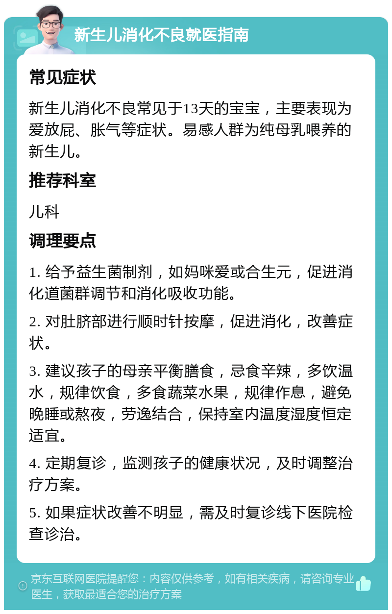 新生儿消化不良就医指南 常见症状 新生儿消化不良常见于13天的宝宝，主要表现为爱放屁、胀气等症状。易感人群为纯母乳喂养的新生儿。 推荐科室 儿科 调理要点 1. 给予益生菌制剂，如妈咪爱或合生元，促进消化道菌群调节和消化吸收功能。 2. 对肚脐部进行顺时针按摩，促进消化，改善症状。 3. 建议孩子的母亲平衡膳食，忌食辛辣，多饮温水，规律饮食，多食蔬菜水果，规律作息，避免晚睡或熬夜，劳逸结合，保持室内温度湿度恒定适宜。 4. 定期复诊，监测孩子的健康状况，及时调整治疗方案。 5. 如果症状改善不明显，需及时复诊线下医院检查诊治。