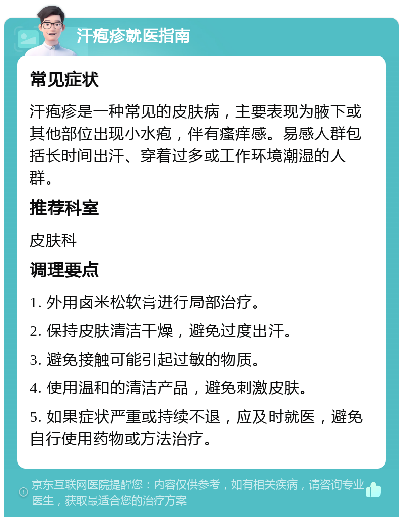 汗疱疹就医指南 常见症状 汗疱疹是一种常见的皮肤病，主要表现为腋下或其他部位出现小水疱，伴有瘙痒感。易感人群包括长时间出汗、穿着过多或工作环境潮湿的人群。 推荐科室 皮肤科 调理要点 1. 外用卤米松软膏进行局部治疗。 2. 保持皮肤清洁干燥，避免过度出汗。 3. 避免接触可能引起过敏的物质。 4. 使用温和的清洁产品，避免刺激皮肤。 5. 如果症状严重或持续不退，应及时就医，避免自行使用药物或方法治疗。