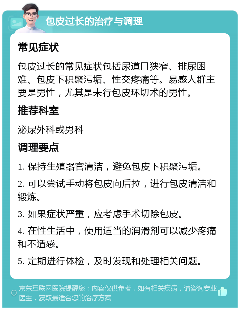 包皮过长的治疗与调理 常见症状 包皮过长的常见症状包括尿道口狭窄、排尿困难、包皮下积聚污垢、性交疼痛等。易感人群主要是男性，尤其是未行包皮环切术的男性。 推荐科室 泌尿外科或男科 调理要点 1. 保持生殖器官清洁，避免包皮下积聚污垢。 2. 可以尝试手动将包皮向后拉，进行包皮清洁和锻炼。 3. 如果症状严重，应考虑手术切除包皮。 4. 在性生活中，使用适当的润滑剂可以减少疼痛和不适感。 5. 定期进行体检，及时发现和处理相关问题。