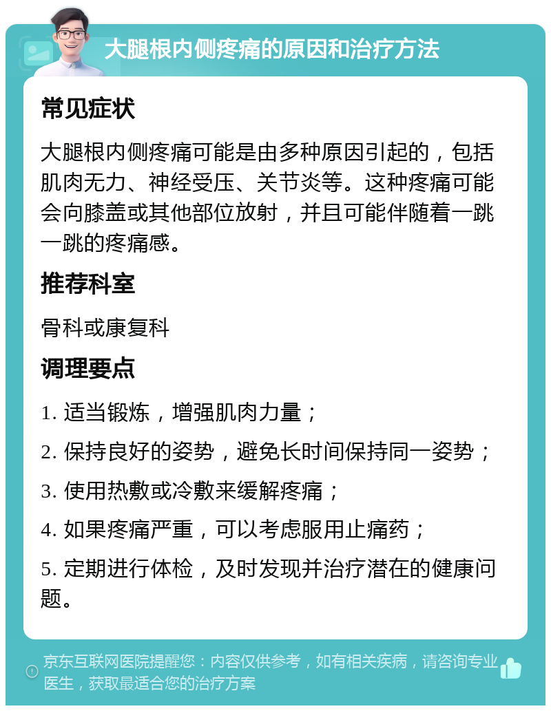 大腿根内侧疼痛的原因和治疗方法 常见症状 大腿根内侧疼痛可能是由多种原因引起的，包括肌肉无力、神经受压、关节炎等。这种疼痛可能会向膝盖或其他部位放射，并且可能伴随着一跳一跳的疼痛感。 推荐科室 骨科或康复科 调理要点 1. 适当锻炼，增强肌肉力量； 2. 保持良好的姿势，避免长时间保持同一姿势； 3. 使用热敷或冷敷来缓解疼痛； 4. 如果疼痛严重，可以考虑服用止痛药； 5. 定期进行体检，及时发现并治疗潜在的健康问题。