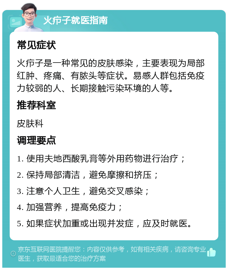 火疖子就医指南 常见症状 火疖子是一种常见的皮肤感染，主要表现为局部红肿、疼痛、有脓头等症状。易感人群包括免疫力较弱的人、长期接触污染环境的人等。 推荐科室 皮肤科 调理要点 1. 使用夫地西酸乳膏等外用药物进行治疗； 2. 保持局部清洁，避免摩擦和挤压； 3. 注意个人卫生，避免交叉感染； 4. 加强营养，提高免疫力； 5. 如果症状加重或出现并发症，应及时就医。