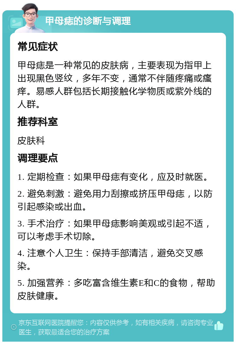 甲母痣的诊断与调理 常见症状 甲母痣是一种常见的皮肤病，主要表现为指甲上出现黑色竖纹，多年不变，通常不伴随疼痛或瘙痒。易感人群包括长期接触化学物质或紫外线的人群。 推荐科室 皮肤科 调理要点 1. 定期检查：如果甲母痣有变化，应及时就医。 2. 避免刺激：避免用力刮擦或挤压甲母痣，以防引起感染或出血。 3. 手术治疗：如果甲母痣影响美观或引起不适，可以考虑手术切除。 4. 注意个人卫生：保持手部清洁，避免交叉感染。 5. 加强营养：多吃富含维生素E和C的食物，帮助皮肤健康。