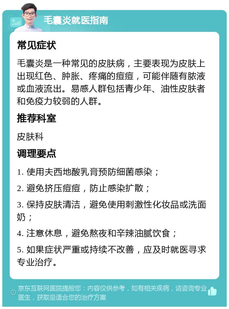 毛囊炎就医指南 常见症状 毛囊炎是一种常见的皮肤病，主要表现为皮肤上出现红色、肿胀、疼痛的痘痘，可能伴随有脓液或血液流出。易感人群包括青少年、油性皮肤者和免疫力较弱的人群。 推荐科室 皮肤科 调理要点 1. 使用夫西地酸乳膏预防细菌感染； 2. 避免挤压痘痘，防止感染扩散； 3. 保持皮肤清洁，避免使用刺激性化妆品或洗面奶； 4. 注意休息，避免熬夜和辛辣油腻饮食； 5. 如果症状严重或持续不改善，应及时就医寻求专业治疗。