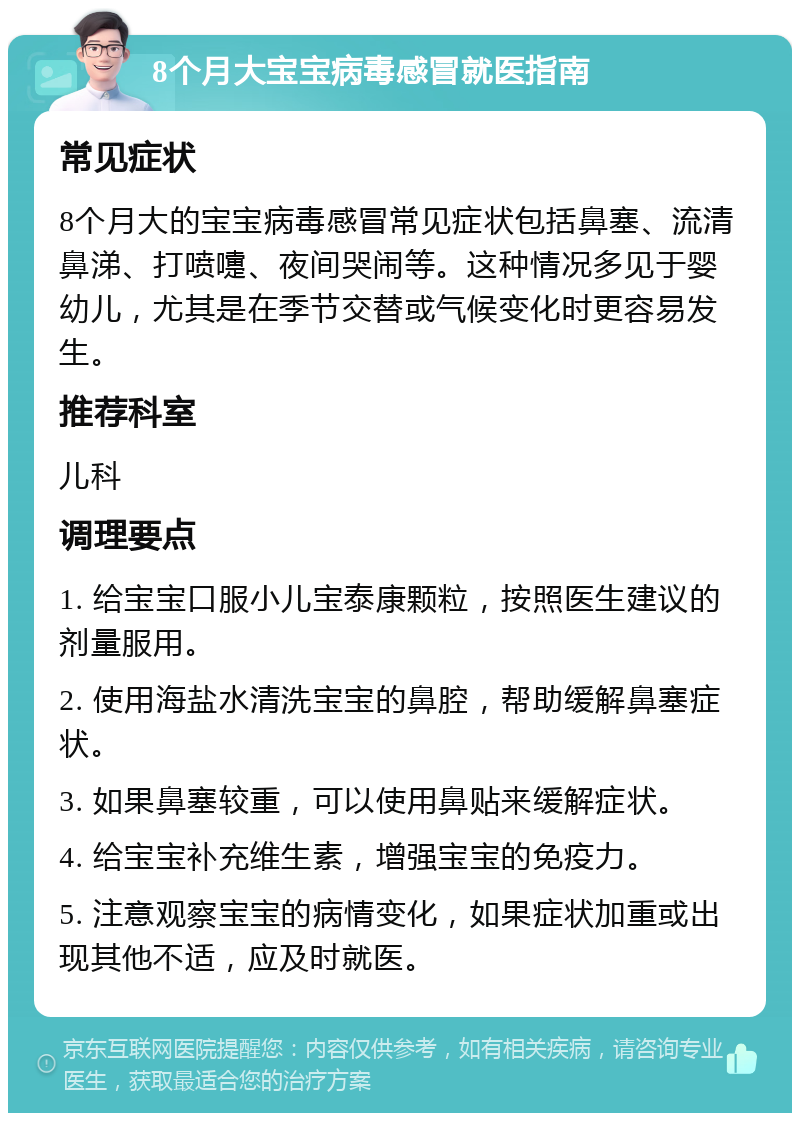 8个月大宝宝病毒感冒就医指南 常见症状 8个月大的宝宝病毒感冒常见症状包括鼻塞、流清鼻涕、打喷嚏、夜间哭闹等。这种情况多见于婴幼儿，尤其是在季节交替或气候变化时更容易发生。 推荐科室 儿科 调理要点 1. 给宝宝口服小儿宝泰康颗粒，按照医生建议的剂量服用。 2. 使用海盐水清洗宝宝的鼻腔，帮助缓解鼻塞症状。 3. 如果鼻塞较重，可以使用鼻贴来缓解症状。 4. 给宝宝补充维生素，增强宝宝的免疫力。 5. 注意观察宝宝的病情变化，如果症状加重或出现其他不适，应及时就医。