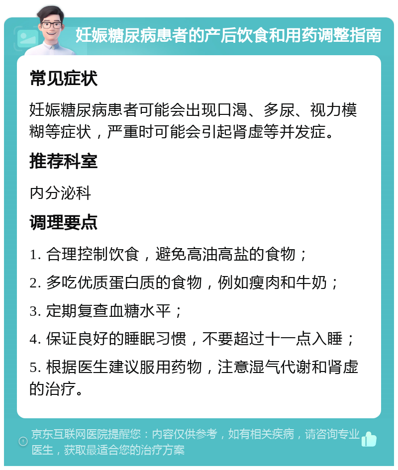 妊娠糖尿病患者的产后饮食和用药调整指南 常见症状 妊娠糖尿病患者可能会出现口渴、多尿、视力模糊等症状，严重时可能会引起肾虚等并发症。 推荐科室 内分泌科 调理要点 1. 合理控制饮食，避免高油高盐的食物； 2. 多吃优质蛋白质的食物，例如瘦肉和牛奶； 3. 定期复查血糖水平； 4. 保证良好的睡眠习惯，不要超过十一点入睡； 5. 根据医生建议服用药物，注意湿气代谢和肾虚的治疗。