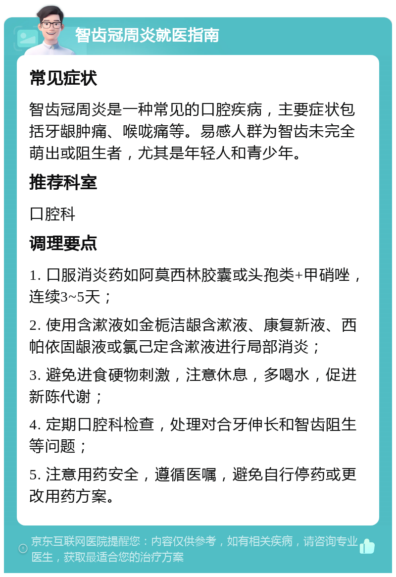 智齿冠周炎就医指南 常见症状 智齿冠周炎是一种常见的口腔疾病，主要症状包括牙龈肿痛、喉咙痛等。易感人群为智齿未完全萌出或阻生者，尤其是年轻人和青少年。 推荐科室 口腔科 调理要点 1. 口服消炎药如阿莫西林胶囊或头孢类+甲硝唑，连续3~5天； 2. 使用含漱液如金栀洁龈含漱液、康复新液、西帕依固龈液或氯己定含漱液进行局部消炎； 3. 避免进食硬物刺激，注意休息，多喝水，促进新陈代谢； 4. 定期口腔科检查，处理对合牙伸长和智齿阻生等问题； 5. 注意用药安全，遵循医嘱，避免自行停药或更改用药方案。