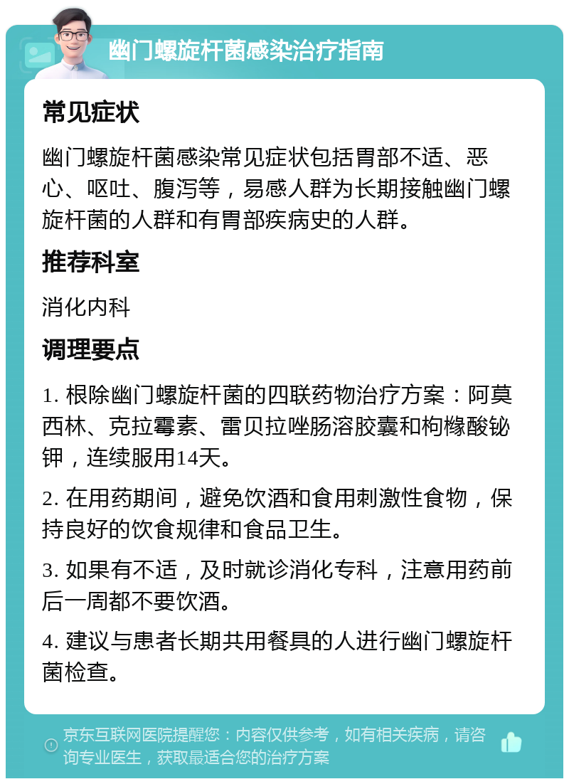 幽门螺旋杆菌感染治疗指南 常见症状 幽门螺旋杆菌感染常见症状包括胃部不适、恶心、呕吐、腹泻等，易感人群为长期接触幽门螺旋杆菌的人群和有胃部疾病史的人群。 推荐科室 消化内科 调理要点 1. 根除幽门螺旋杆菌的四联药物治疗方案：阿莫西林、克拉霉素、雷贝拉唑肠溶胶囊和枸橼酸铋钾，连续服用14天。 2. 在用药期间，避免饮酒和食用刺激性食物，保持良好的饮食规律和食品卫生。 3. 如果有不适，及时就诊消化专科，注意用药前后一周都不要饮酒。 4. 建议与患者长期共用餐具的人进行幽门螺旋杆菌检查。