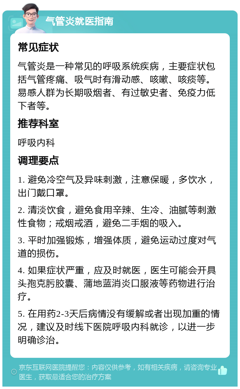 气管炎就医指南 常见症状 气管炎是一种常见的呼吸系统疾病，主要症状包括气管疼痛、吸气时有滑动感、咳嗽、咳痰等。易感人群为长期吸烟者、有过敏史者、免疫力低下者等。 推荐科室 呼吸内科 调理要点 1. 避免冷空气及异味刺激，注意保暖，多饮水，出门戴口罩。 2. 清淡饮食，避免食用辛辣、生冷、油腻等刺激性食物；戒烟戒酒，避免二手烟的吸入。 3. 平时加强锻炼，增强体质，避免运动过度对气道的损伤。 4. 如果症状严重，应及时就医，医生可能会开具头孢克肟胶囊、蒲地蓝消炎口服液等药物进行治疗。 5. 在用药2-3天后病情没有缓解或者出现加重的情况，建议及时线下医院呼吸内科就诊，以进一步明确诊治。