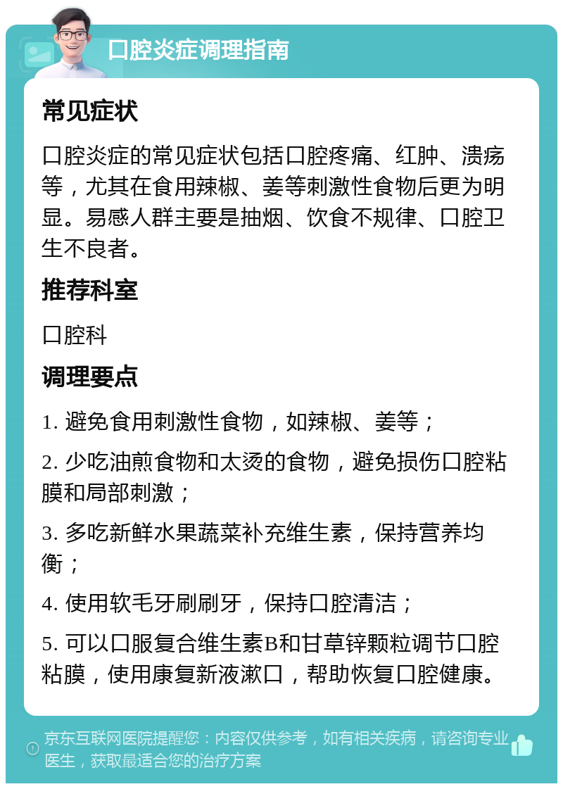 口腔炎症调理指南 常见症状 口腔炎症的常见症状包括口腔疼痛、红肿、溃疡等，尤其在食用辣椒、姜等刺激性食物后更为明显。易感人群主要是抽烟、饮食不规律、口腔卫生不良者。 推荐科室 口腔科 调理要点 1. 避免食用刺激性食物，如辣椒、姜等； 2. 少吃油煎食物和太烫的食物，避免损伤口腔粘膜和局部刺激； 3. 多吃新鲜水果蔬菜补充维生素，保持营养均衡； 4. 使用软毛牙刷刷牙，保持口腔清洁； 5. 可以口服复合维生素B和甘草锌颗粒调节口腔粘膜，使用康复新液漱口，帮助恢复口腔健康。