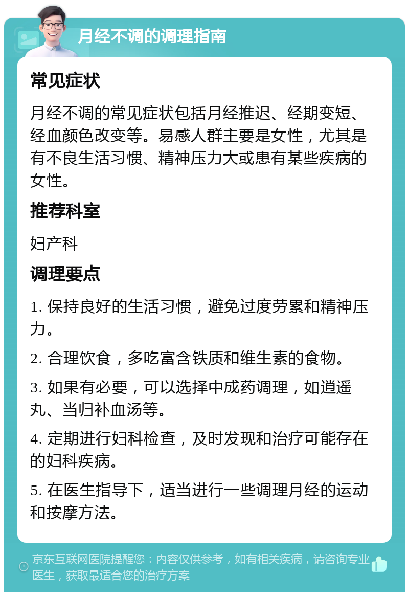 月经不调的调理指南 常见症状 月经不调的常见症状包括月经推迟、经期变短、经血颜色改变等。易感人群主要是女性，尤其是有不良生活习惯、精神压力大或患有某些疾病的女性。 推荐科室 妇产科 调理要点 1. 保持良好的生活习惯，避免过度劳累和精神压力。 2. 合理饮食，多吃富含铁质和维生素的食物。 3. 如果有必要，可以选择中成药调理，如逍遥丸、当归补血汤等。 4. 定期进行妇科检查，及时发现和治疗可能存在的妇科疾病。 5. 在医生指导下，适当进行一些调理月经的运动和按摩方法。