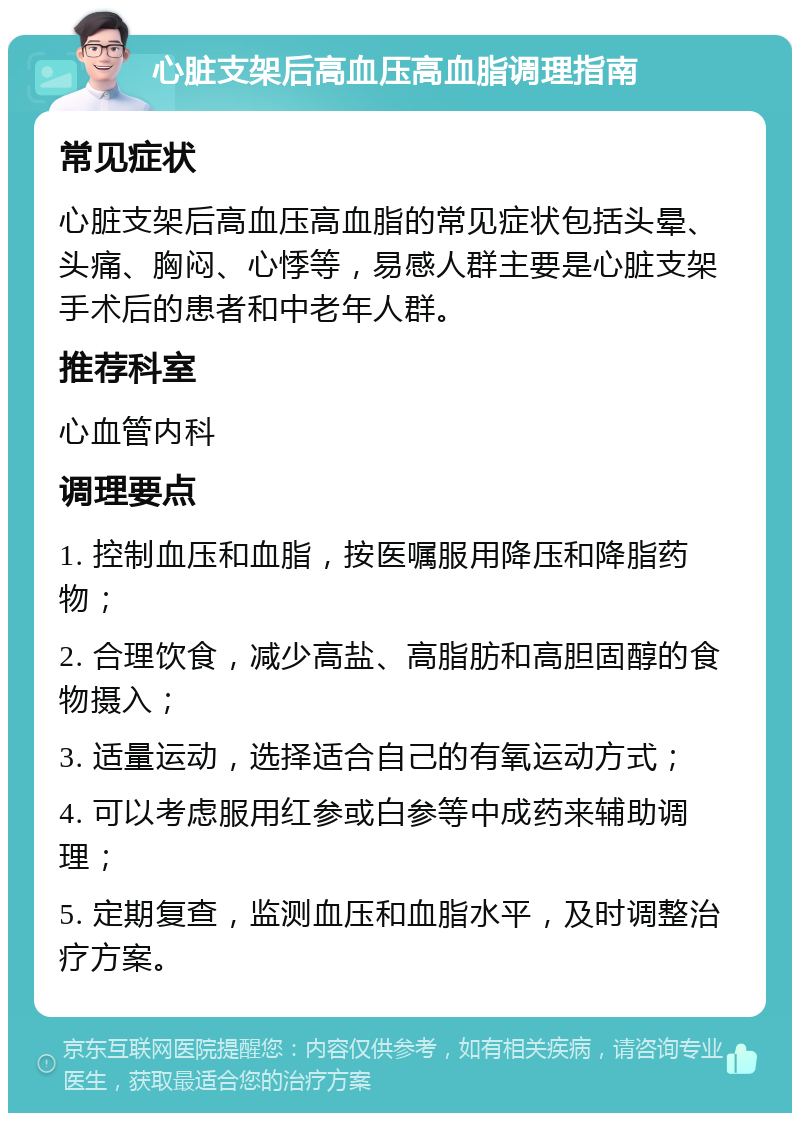 心脏支架后高血压高血脂调理指南 常见症状 心脏支架后高血压高血脂的常见症状包括头晕、头痛、胸闷、心悸等，易感人群主要是心脏支架手术后的患者和中老年人群。 推荐科室 心血管内科 调理要点 1. 控制血压和血脂，按医嘱服用降压和降脂药物； 2. 合理饮食，减少高盐、高脂肪和高胆固醇的食物摄入； 3. 适量运动，选择适合自己的有氧运动方式； 4. 可以考虑服用红参或白参等中成药来辅助调理； 5. 定期复查，监测血压和血脂水平，及时调整治疗方案。