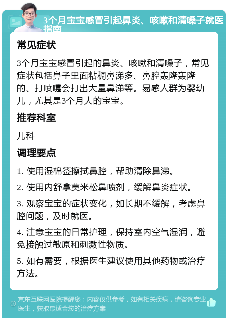 3个月宝宝感冒引起鼻炎、咳嗽和清嗓子就医指南 常见症状 3个月宝宝感冒引起的鼻炎、咳嗽和清嗓子，常见症状包括鼻子里面粘稠鼻涕多、鼻腔轰隆轰隆的、打喷嚏会打出大量鼻涕等。易感人群为婴幼儿，尤其是3个月大的宝宝。 推荐科室 儿科 调理要点 1. 使用湿棉签擦拭鼻腔，帮助清除鼻涕。 2. 使用内舒拿莫米松鼻喷剂，缓解鼻炎症状。 3. 观察宝宝的症状变化，如长期不缓解，考虑鼻腔问题，及时就医。 4. 注意宝宝的日常护理，保持室内空气湿润，避免接触过敏原和刺激性物质。 5. 如有需要，根据医生建议使用其他药物或治疗方法。