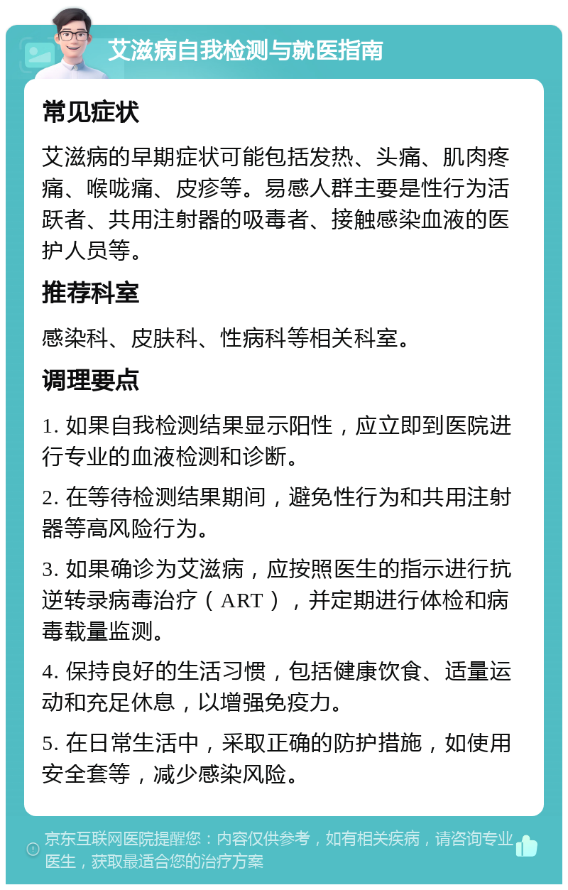 艾滋病自我检测与就医指南 常见症状 艾滋病的早期症状可能包括发热、头痛、肌肉疼痛、喉咙痛、皮疹等。易感人群主要是性行为活跃者、共用注射器的吸毒者、接触感染血液的医护人员等。 推荐科室 感染科、皮肤科、性病科等相关科室。 调理要点 1. 如果自我检测结果显示阳性，应立即到医院进行专业的血液检测和诊断。 2. 在等待检测结果期间，避免性行为和共用注射器等高风险行为。 3. 如果确诊为艾滋病，应按照医生的指示进行抗逆转录病毒治疗（ART），并定期进行体检和病毒载量监测。 4. 保持良好的生活习惯，包括健康饮食、适量运动和充足休息，以增强免疫力。 5. 在日常生活中，采取正确的防护措施，如使用安全套等，减少感染风险。