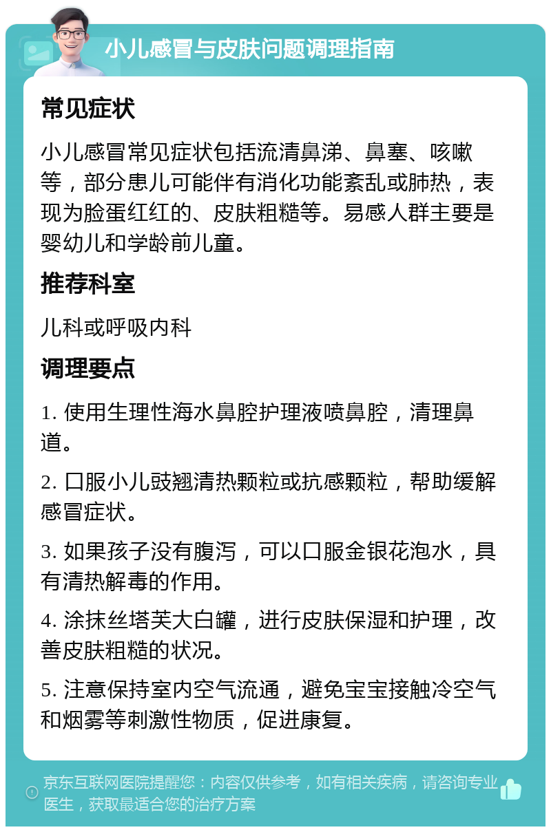 小儿感冒与皮肤问题调理指南 常见症状 小儿感冒常见症状包括流清鼻涕、鼻塞、咳嗽等，部分患儿可能伴有消化功能紊乱或肺热，表现为脸蛋红红的、皮肤粗糙等。易感人群主要是婴幼儿和学龄前儿童。 推荐科室 儿科或呼吸内科 调理要点 1. 使用生理性海水鼻腔护理液喷鼻腔，清理鼻道。 2. 口服小儿豉翘清热颗粒或抗感颗粒，帮助缓解感冒症状。 3. 如果孩子没有腹泻，可以口服金银花泡水，具有清热解毒的作用。 4. 涂抹丝塔芙大白罐，进行皮肤保湿和护理，改善皮肤粗糙的状况。 5. 注意保持室内空气流通，避免宝宝接触冷空气和烟雾等刺激性物质，促进康复。