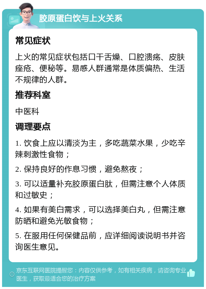 胶原蛋白饮与上火关系 常见症状 上火的常见症状包括口干舌燥、口腔溃疡、皮肤痤疮、便秘等。易感人群通常是体质偏热、生活不规律的人群。 推荐科室 中医科 调理要点 1. 饮食上应以清淡为主，多吃蔬菜水果，少吃辛辣刺激性食物； 2. 保持良好的作息习惯，避免熬夜； 3. 可以适量补充胶原蛋白肽，但需注意个人体质和过敏史； 4. 如果有美白需求，可以选择美白丸，但需注意防晒和避免光敏食物； 5. 在服用任何保健品前，应详细阅读说明书并咨询医生意见。